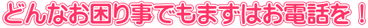 どんなお困り事でもまずはお電話を！